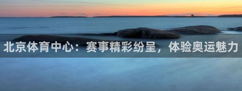北京体育中心：赛事精彩纷呈，体验奥运魅力